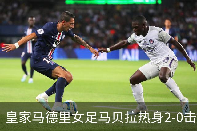 皇家马德里女足马贝拉热身2-0击败水晶宫：深度检验与战术调整的胜利