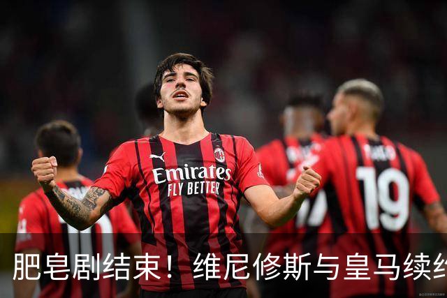 肥皂剧结束！维尼修斯与皇马续约4年，年薪2500万无签字费+提升肖像权比例